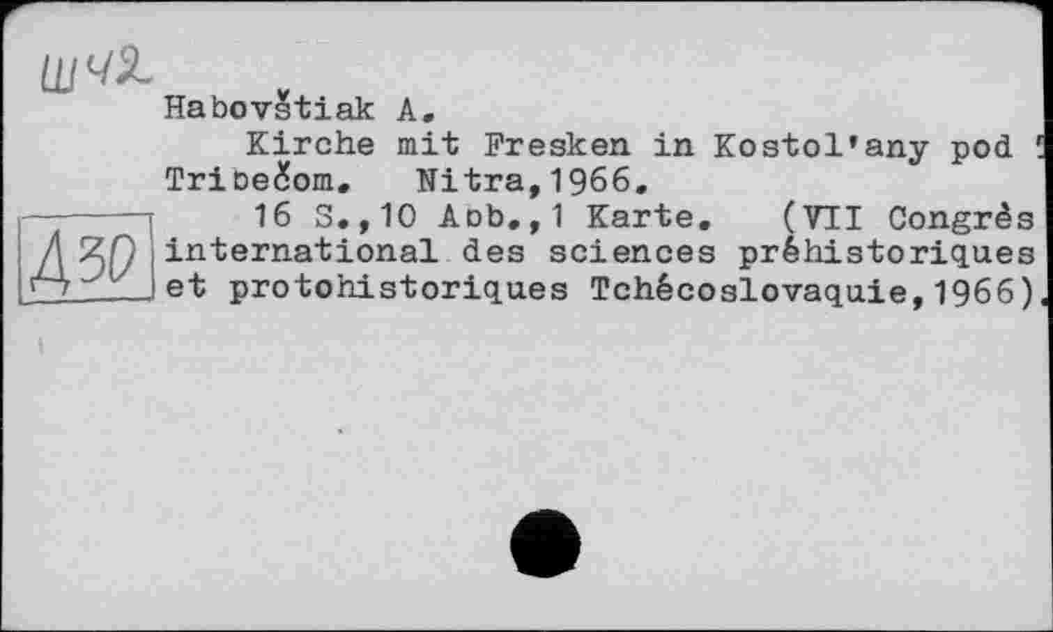 ﻿
Дзо
Habovstiak А.
Kirche mit Fresken in Kostol’any pod 1 Tribe&om, Nitra,1966,
16 S.,10 Aob.,1 Karte. (VII Congrès international des sciences préhistoriques et protohistoriques Tchécoslovaquie,1966)